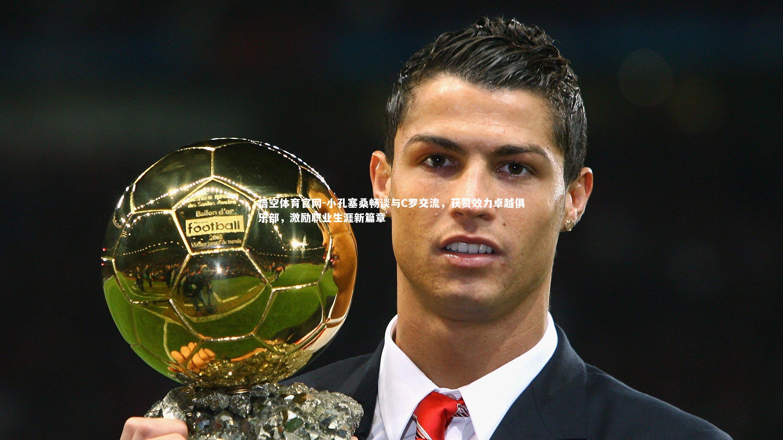 小孔塞桑畅谈与C罗交流，获赞效力卓越俱乐部，激励职业生涯新篇章