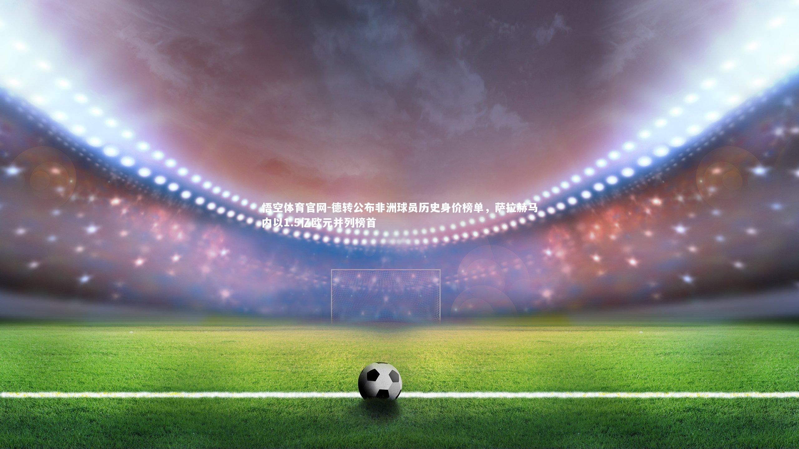 德转公布非洲球员历史身价榜单，萨拉赫马内以1.5亿欧元并列榜首