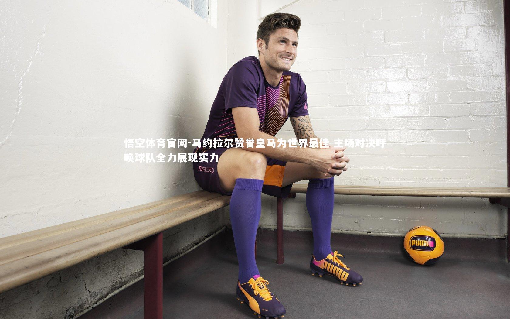 马约拉尔赞誉皇马为世界最佳 主场对决呼唤球队全力展现实力